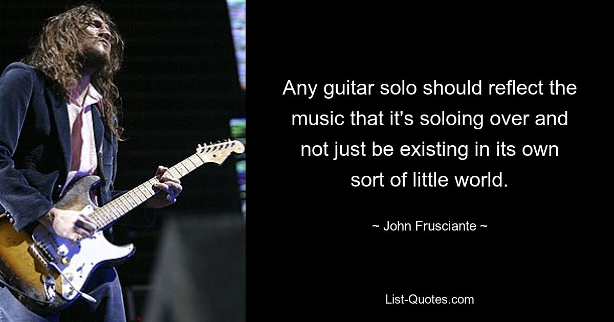 Any guitar solo should reflect the music that it's soloing over and not just be existing in its own sort of little world. — © John Frusciante