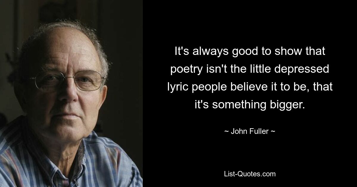 It's always good to show that poetry isn't the little depressed lyric people believe it to be, that it's something bigger. — © John Fuller