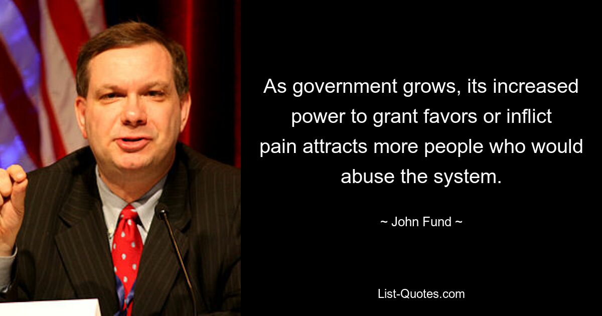 As government grows, its increased power to grant favors or inflict pain attracts more people who would abuse the system. — © John Fund