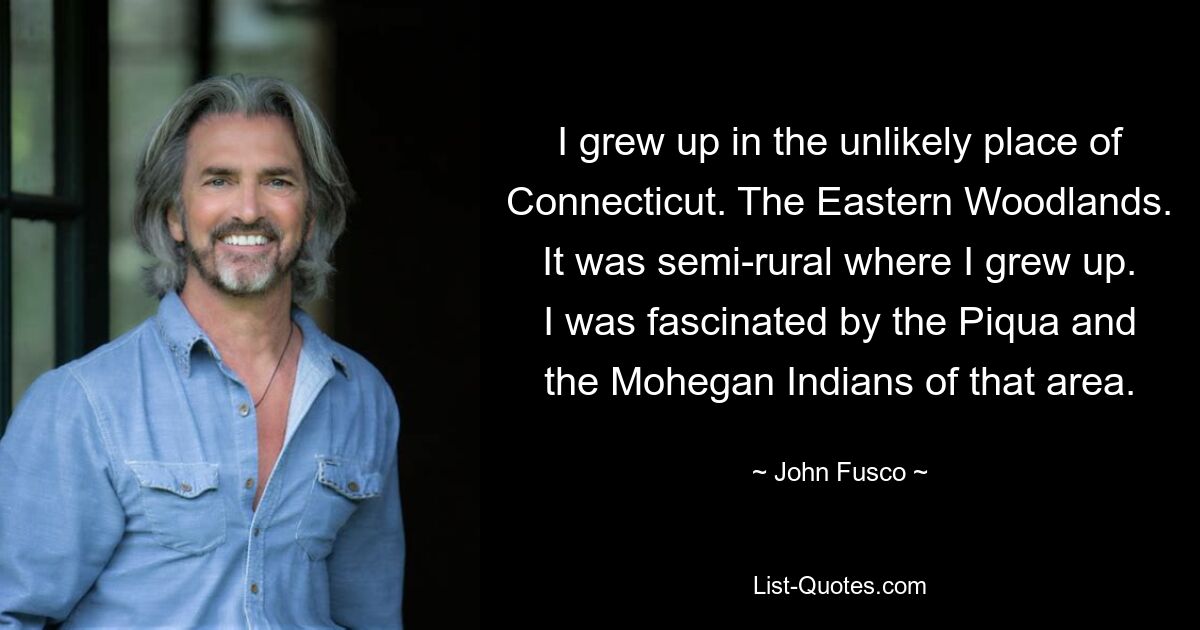 I grew up in the unlikely place of Connecticut. The Eastern Woodlands. It was semi-rural where I grew up. I was fascinated by the Piqua and the Mohegan Indians of that area. — © John Fusco