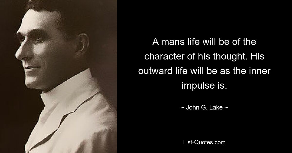 A mans life will be of the character of his thought. His outward life will be as the inner impulse is. — © John G. Lake