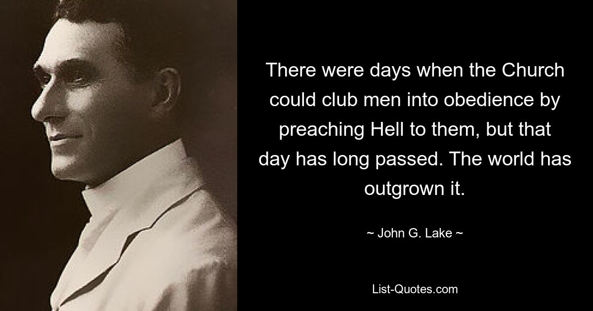 There were days when the Church could club men into obedience by preaching Hell to them, but that day has long passed. The world has outgrown it. — © John G. Lake