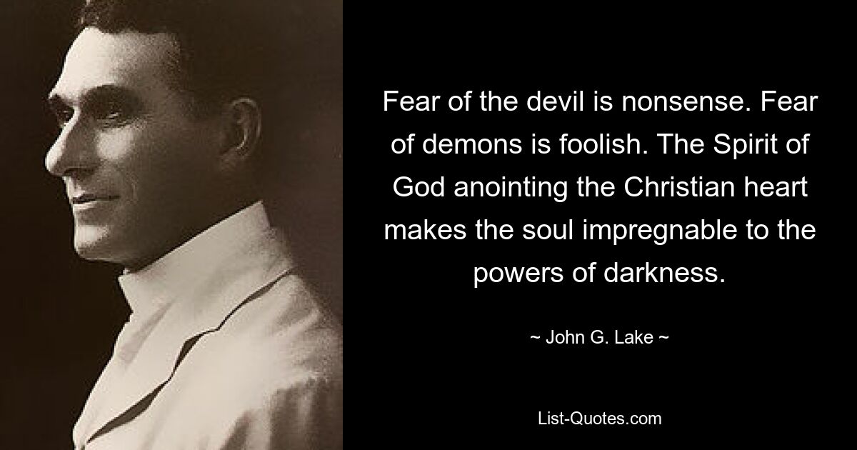 Fear of the devil is nonsense. Fear of demons is foolish. The Spirit of God anointing the Christian heart makes the soul impregnable to the powers of darkness. — © John G. Lake