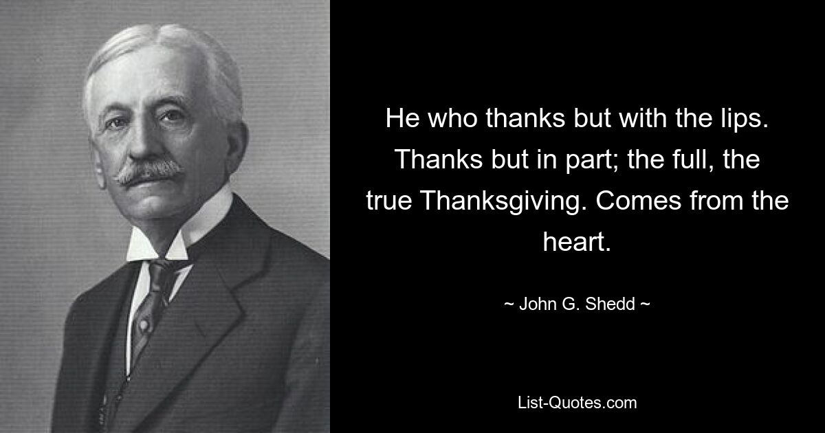 He who thanks but with the lips. Thanks but in part; the full, the true Thanksgiving. Comes from the heart. — © John G. Shedd