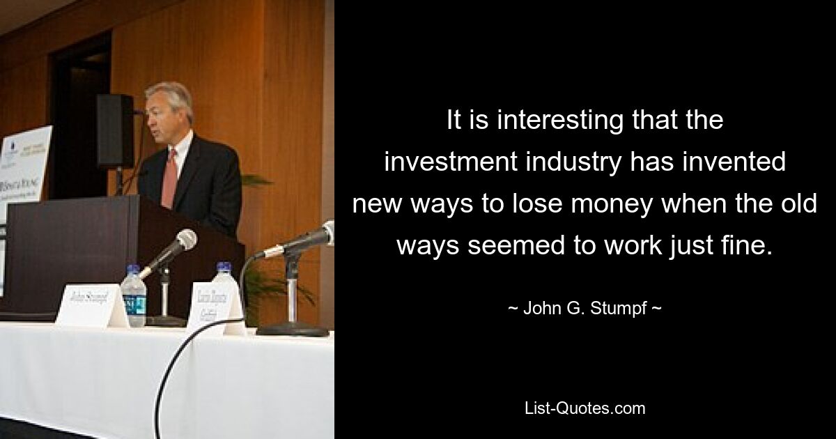 It is interesting that the investment industry has invented new ways to lose money when the old ways seemed to work just fine. — © John G. Stumpf