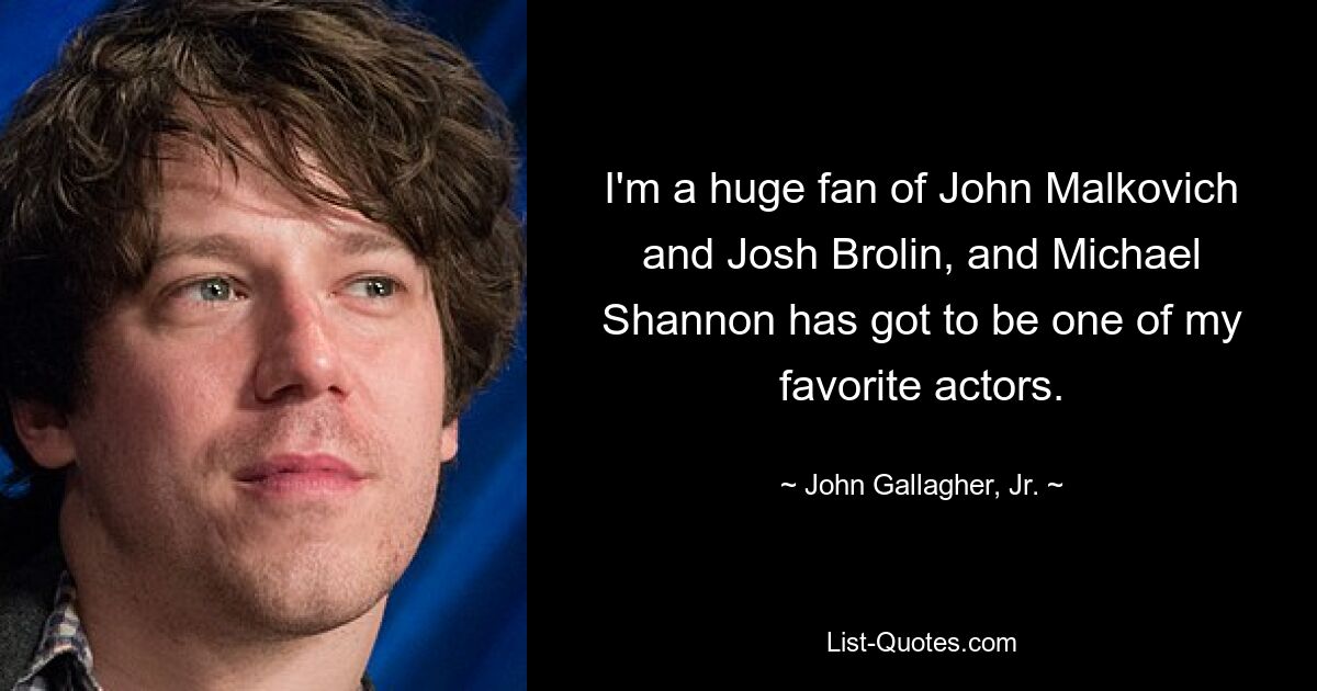 I'm a huge fan of John Malkovich and Josh Brolin, and Michael Shannon has got to be one of my favorite actors. — © John Gallagher, Jr.