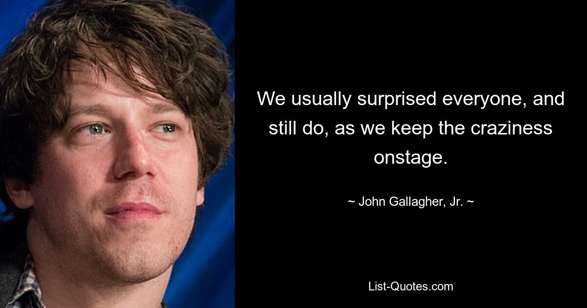 We usually surprised everyone, and still do, as we keep the craziness onstage. — © John Gallagher, Jr.