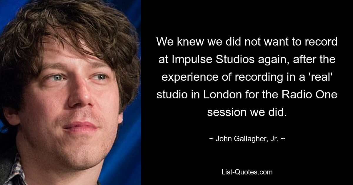 We knew we did not want to record at Impulse Studios again, after the experience of recording in a 'real' studio in London for the Radio One session we did. — © John Gallagher, Jr.