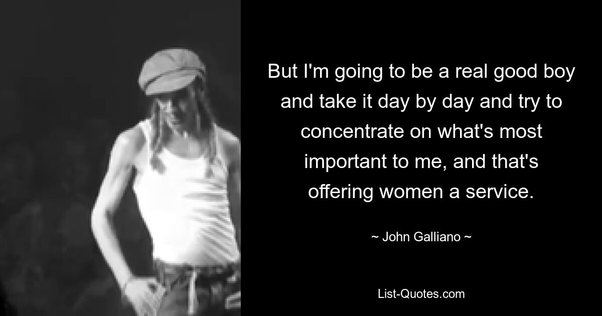 But I'm going to be a real good boy and take it day by day and try to concentrate on what's most important to me, and that's offering women a service. — © John Galliano