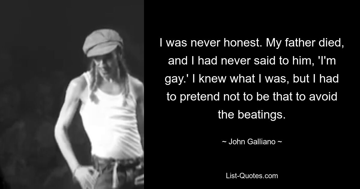 I was never honest. My father died, and I had never said to him, 'I'm gay.' I knew what I was, but I had to pretend not to be that to avoid the beatings. — © John Galliano