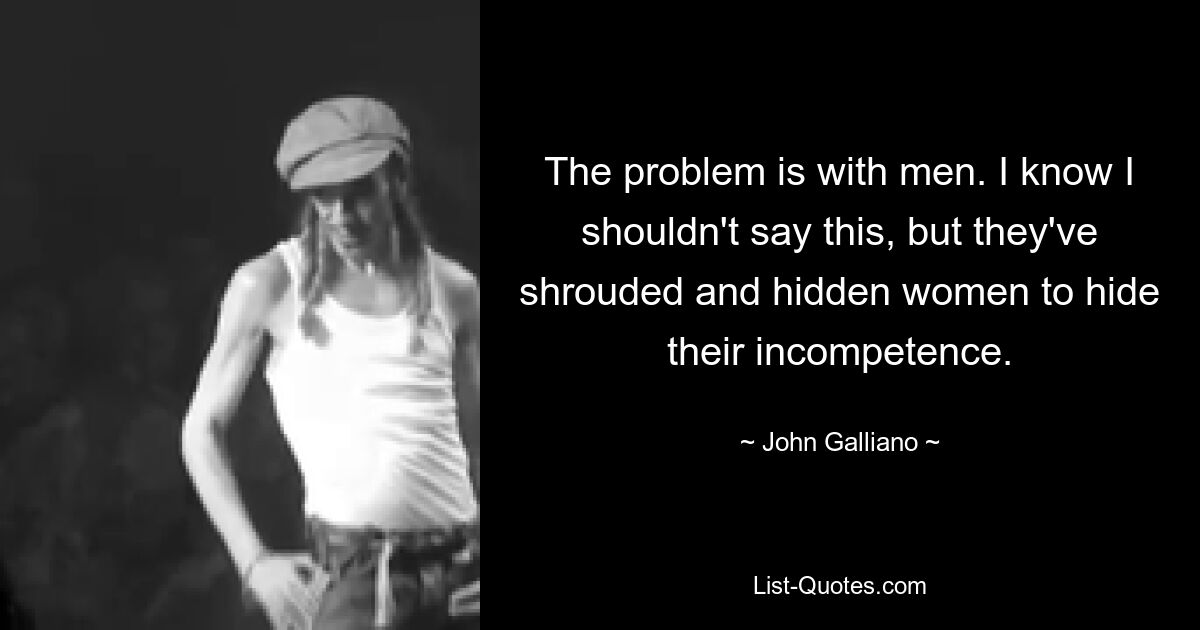 The problem is with men. I know I shouldn't say this, but they've shrouded and hidden women to hide their incompetence. — © John Galliano