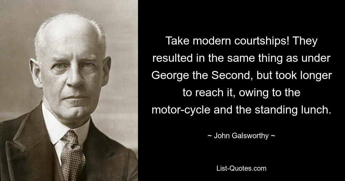 Take modern courtships! They resulted in the same thing as under George the Second, but took longer to reach it, owing to the motor-cycle and the standing lunch. — © John Galsworthy