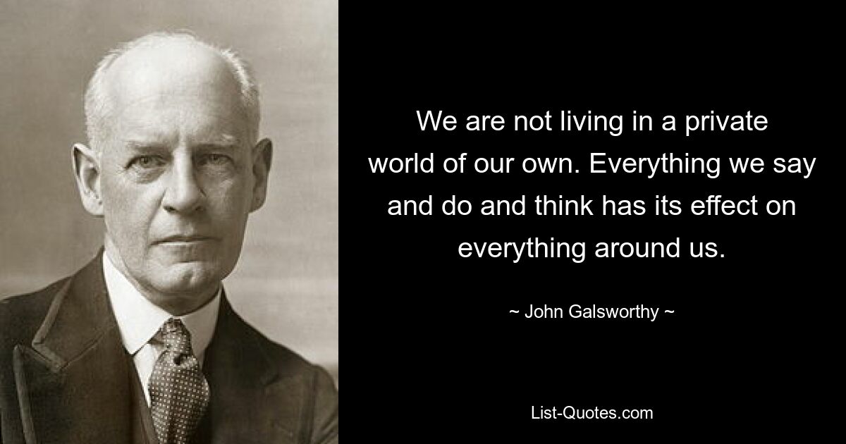 We are not living in a private world of our own. Everything we say and do and think has its effect on everything around us. — © John Galsworthy