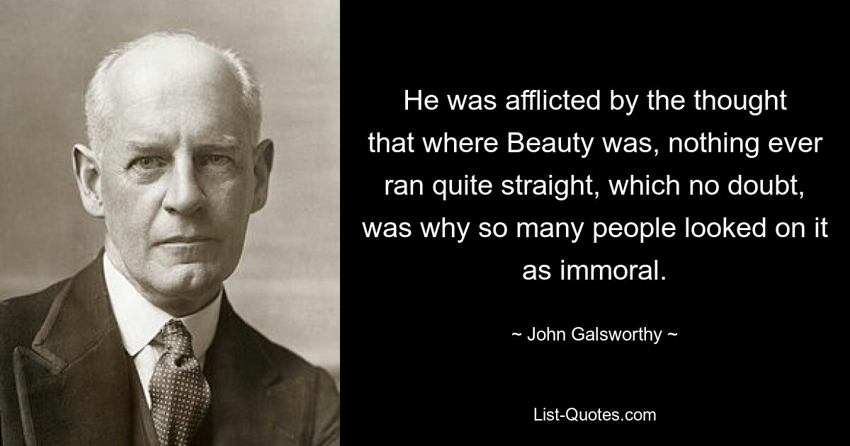 He was afflicted by the thought that where Beauty was, nothing ever ran quite straight, which no doubt, was why so many people looked on it as immoral. — © John Galsworthy