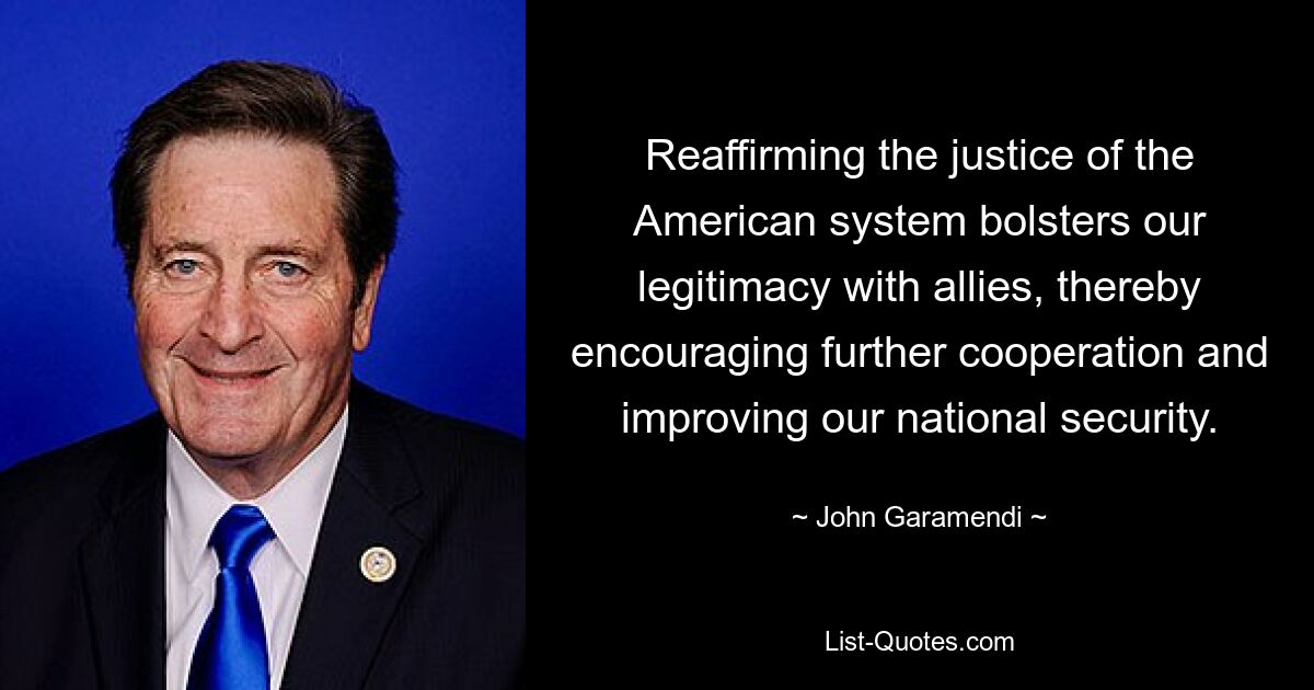 Reaffirming the justice of the American system bolsters our legitimacy with allies, thereby encouraging further cooperation and improving our national security. — © John Garamendi