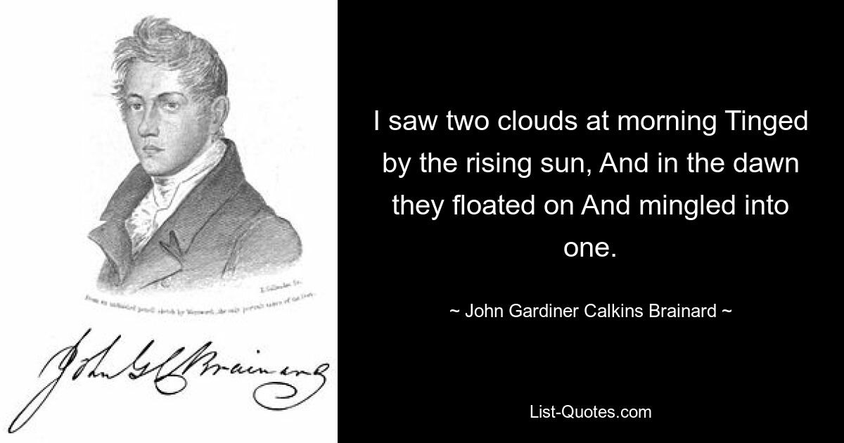 I saw two clouds at morning Tinged by the rising sun, And in the dawn they floated on And mingled into one. — © John Gardiner Calkins Brainard