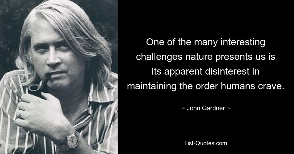 One of the many interesting challenges nature presents us is its apparent disinterest in maintaining the order humans crave. — © John Gardner