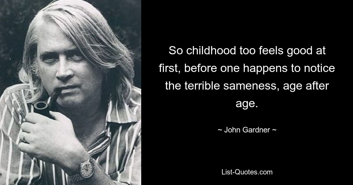 So childhood too feels good at first, before one happens to notice the terrible sameness, age after age. — © John Gardner