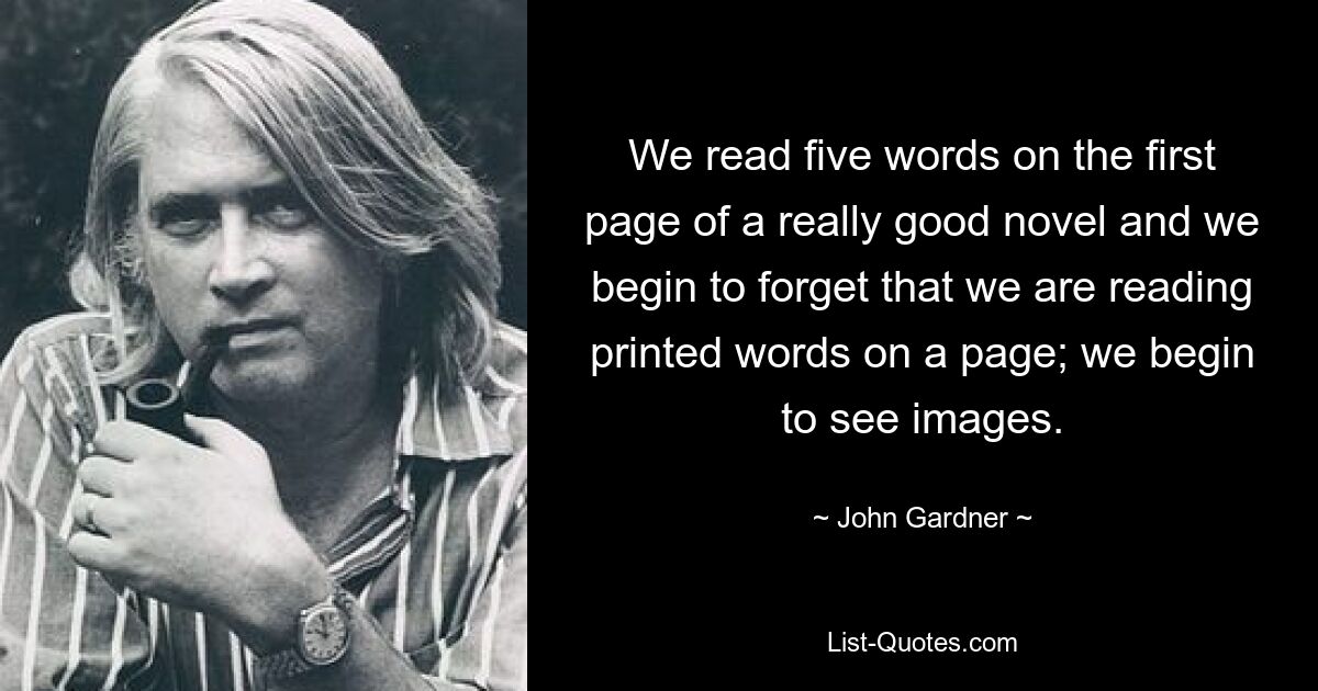 We read five words on the first page of a really good novel and we begin to forget that we are reading printed words on a page; we begin to see images. — © John Gardner