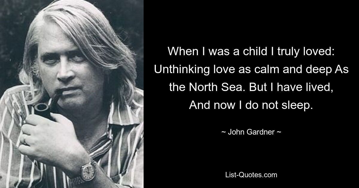 When I was a child I truly loved: Unthinking love as calm and deep As the North Sea. But I have lived, And now I do not sleep. — © John Gardner