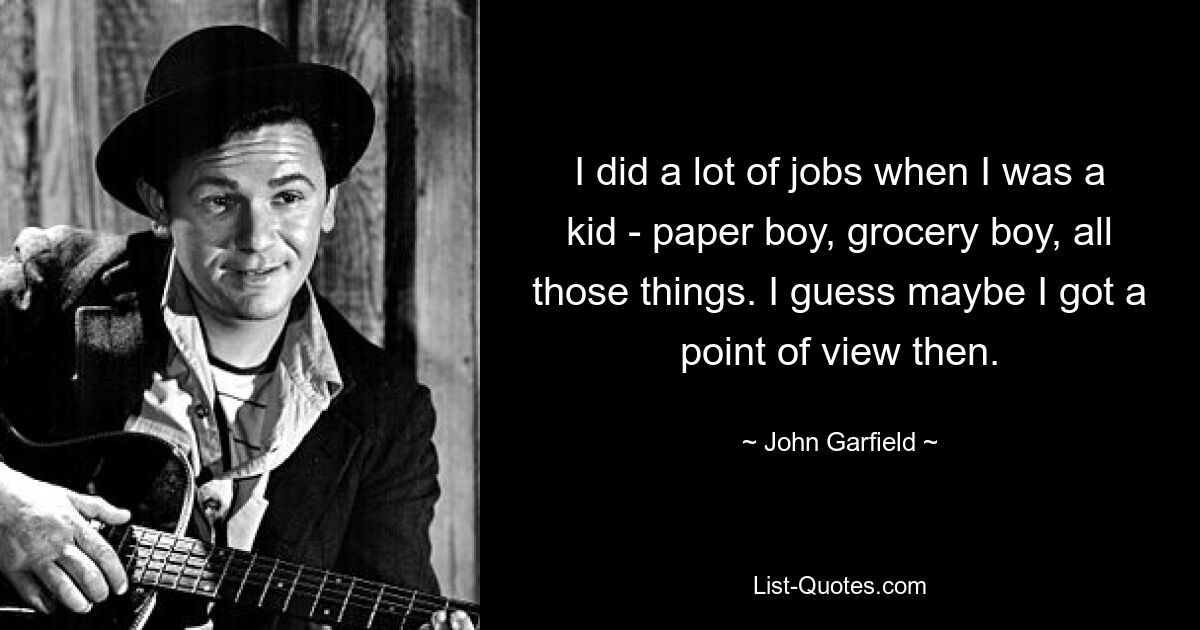 I did a lot of jobs when I was a kid - paper boy, grocery boy, all those things. I guess maybe I got a point of view then. — © John Garfield