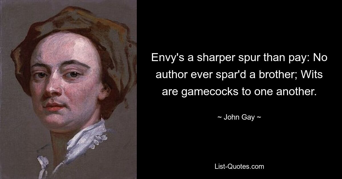 Envy's a sharper spur than pay: No author ever spar'd a brother; Wits are gamecocks to one another. — © John Gay