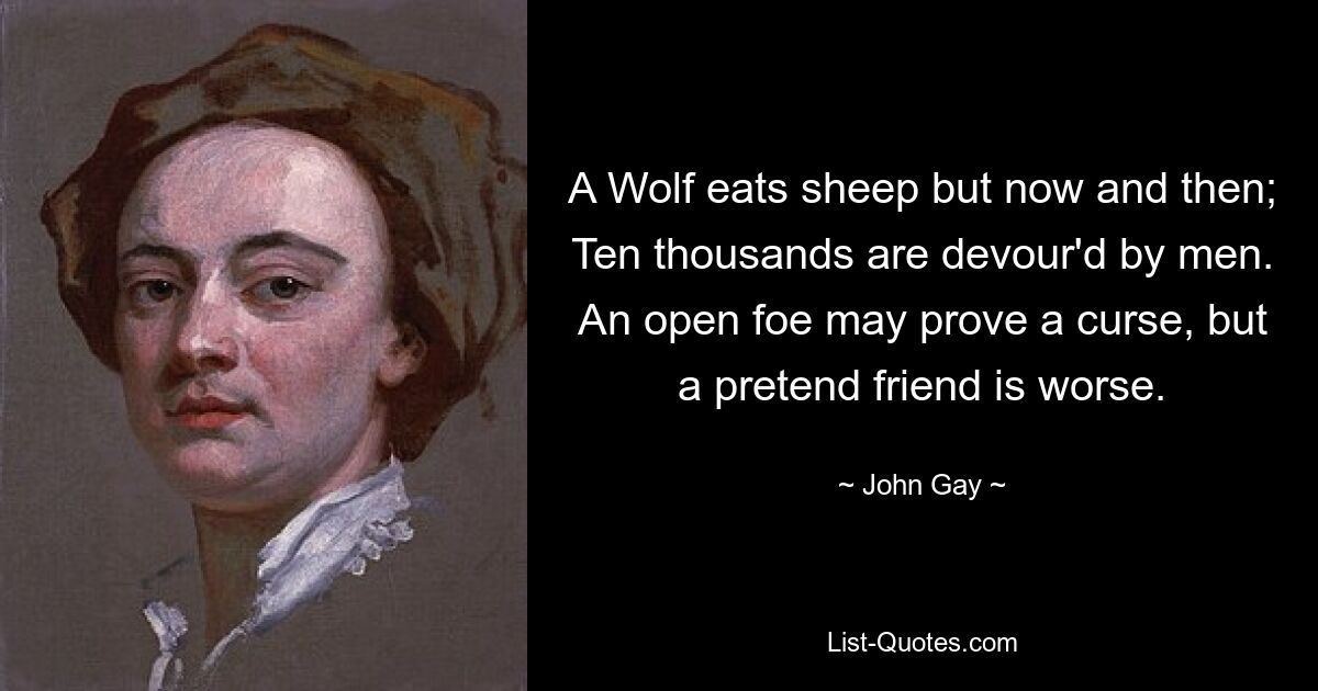 A Wolf eats sheep but now and then; Ten thousands are devour'd by men. An open foe may prove a curse, but a pretend friend is worse. — © John Gay