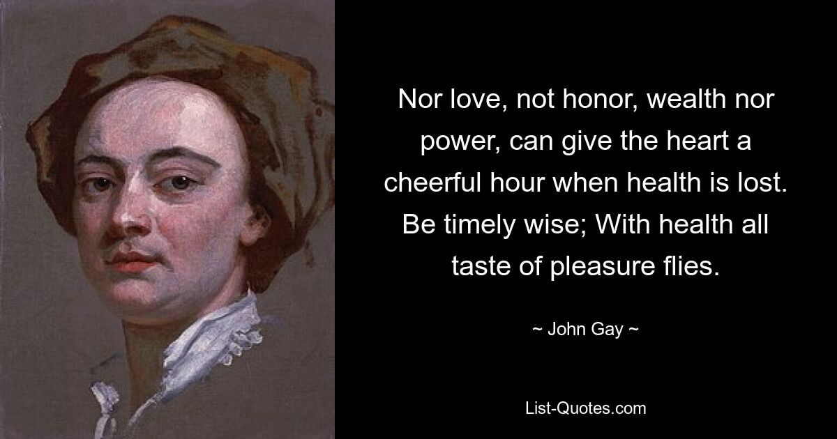 Nor love, not honor, wealth nor power, can give the heart a cheerful hour when health is lost. Be timely wise; With health all taste of pleasure flies. — © John Gay