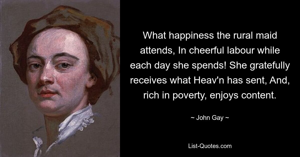 What happiness the rural maid attends, In cheerful labour while each day she spends! She gratefully receives what Heav'n has sent, And, rich in poverty, enjoys content. — © John Gay