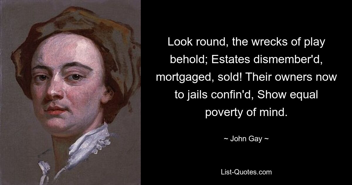 Look round, the wrecks of play behold; Estates dismember'd, mortgaged, sold! Their owners now to jails confin'd, Show equal poverty of mind. — © John Gay