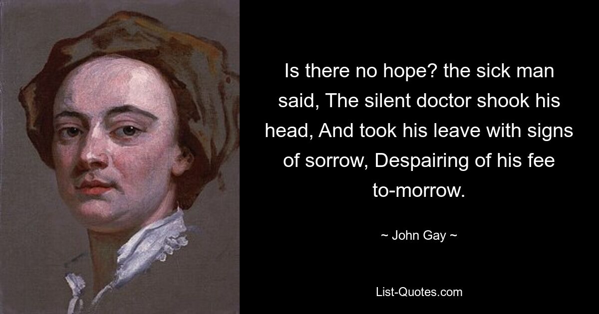 Is there no hope? the sick man said, The silent doctor shook his head, And took his leave with signs of sorrow, Despairing of his fee to-morrow. — © John Gay