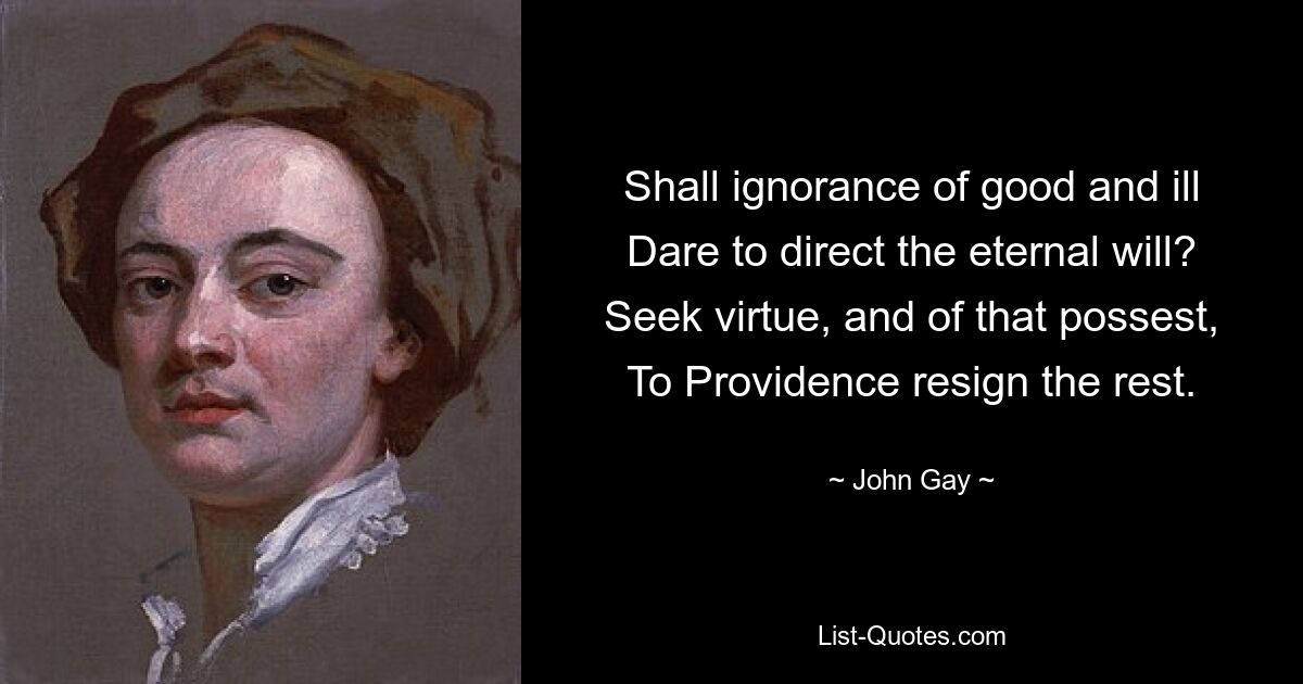 Shall ignorance of good and ill Dare to direct the eternal will? Seek virtue, and of that possest, To Providence resign the rest. — © John Gay