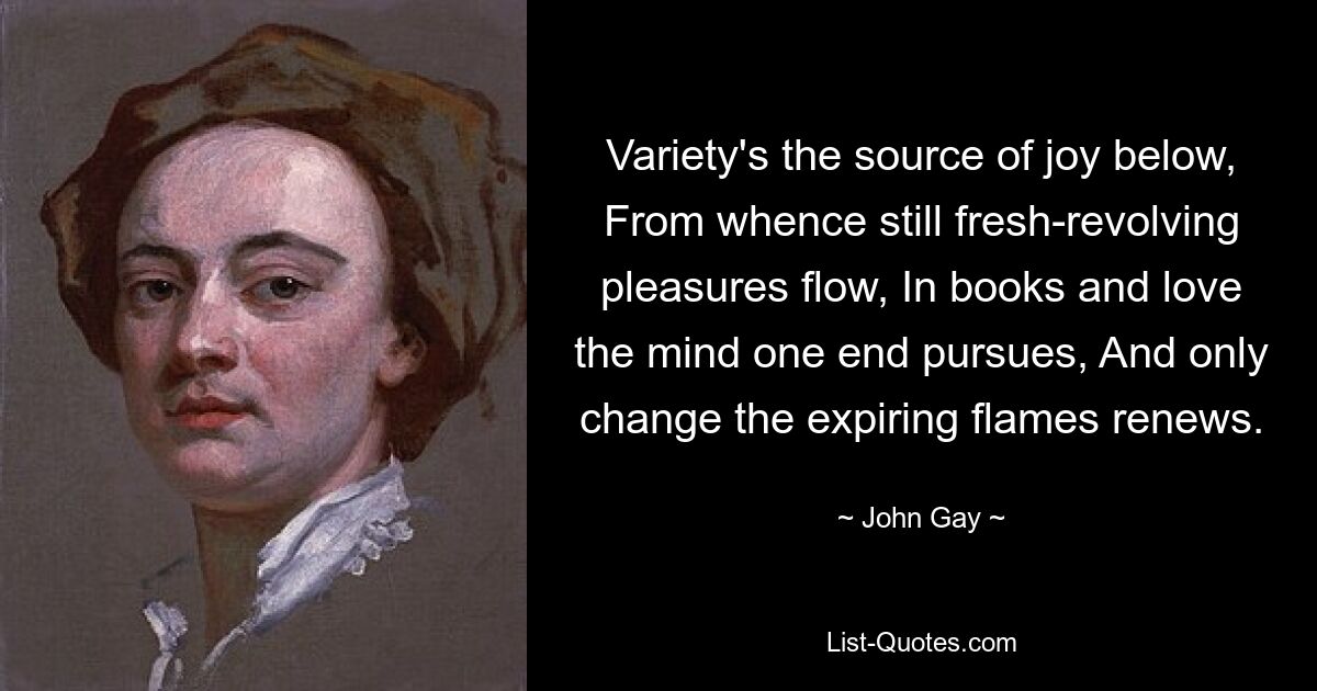 Variety's the source of joy below, From whence still fresh-revolving pleasures flow, In books and love the mind one end pursues, And only change the expiring flames renews. — © John Gay