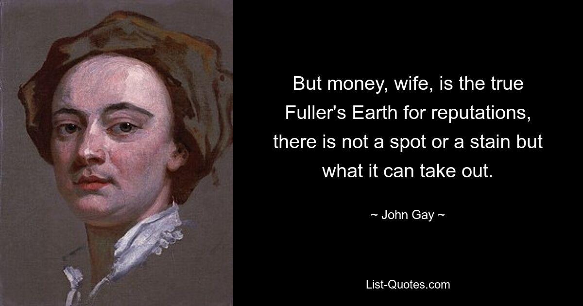 But money, wife, is the true Fuller's Earth for reputations, there is not a spot or a stain but what it can take out. — © John Gay