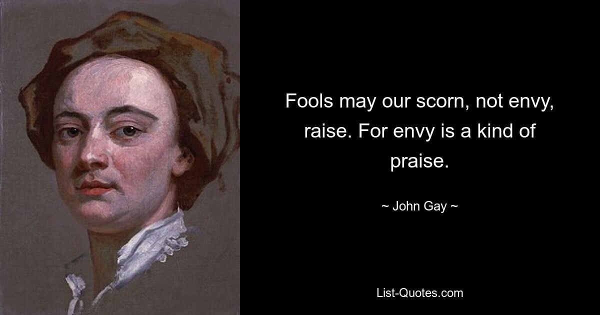 Fools may our scorn, not envy, raise. For envy is a kind of praise. — © John Gay