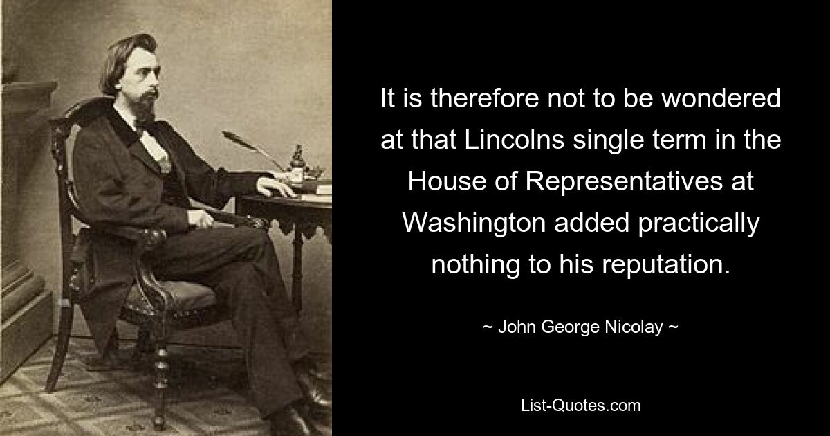 It is therefore not to be wondered at that Lincolns single term in the House of Representatives at Washington added practically nothing to his reputation. — © John George Nicolay