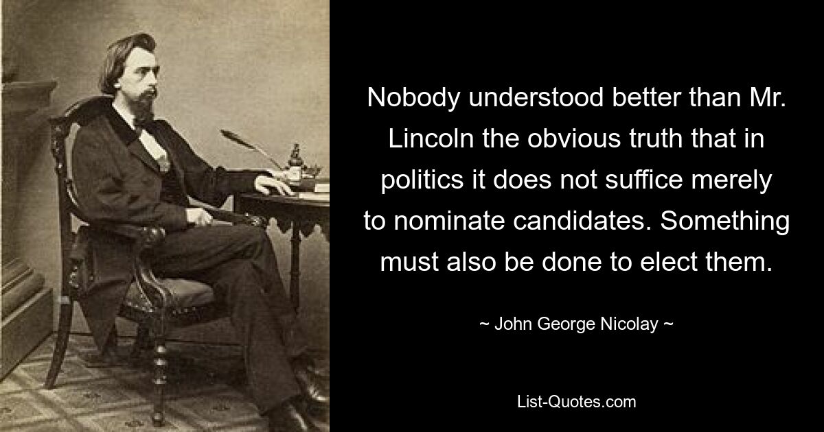 Nobody understood better than Mr. Lincoln the obvious truth that in politics it does not suffice merely to nominate candidates. Something must also be done to elect them. — © John George Nicolay