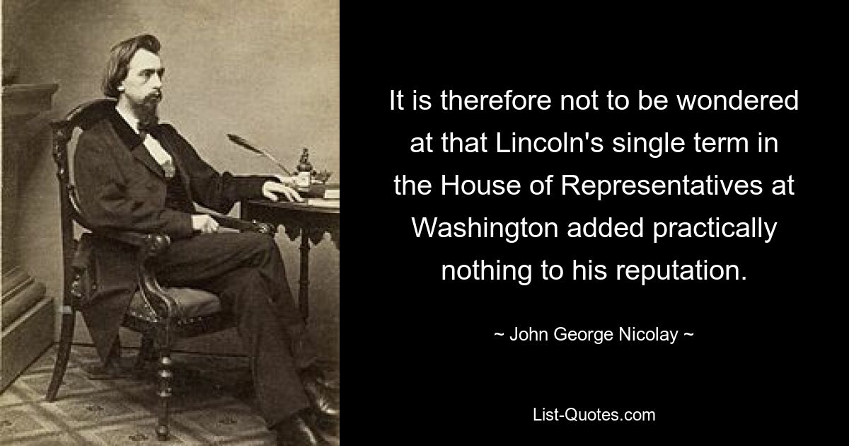 It is therefore not to be wondered at that Lincoln's single term in the House of Representatives at Washington added practically nothing to his reputation. — © John George Nicolay