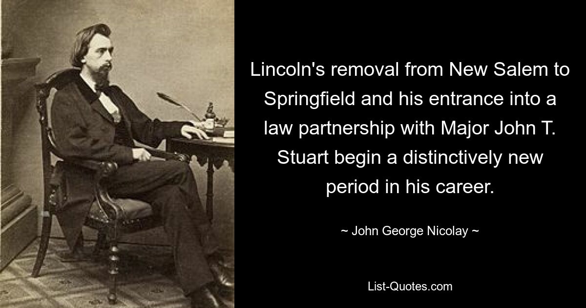 Lincoln's removal from New Salem to Springfield and his entrance into a law partnership with Major John T. Stuart begin a distinctively new period in his career. — © John George Nicolay