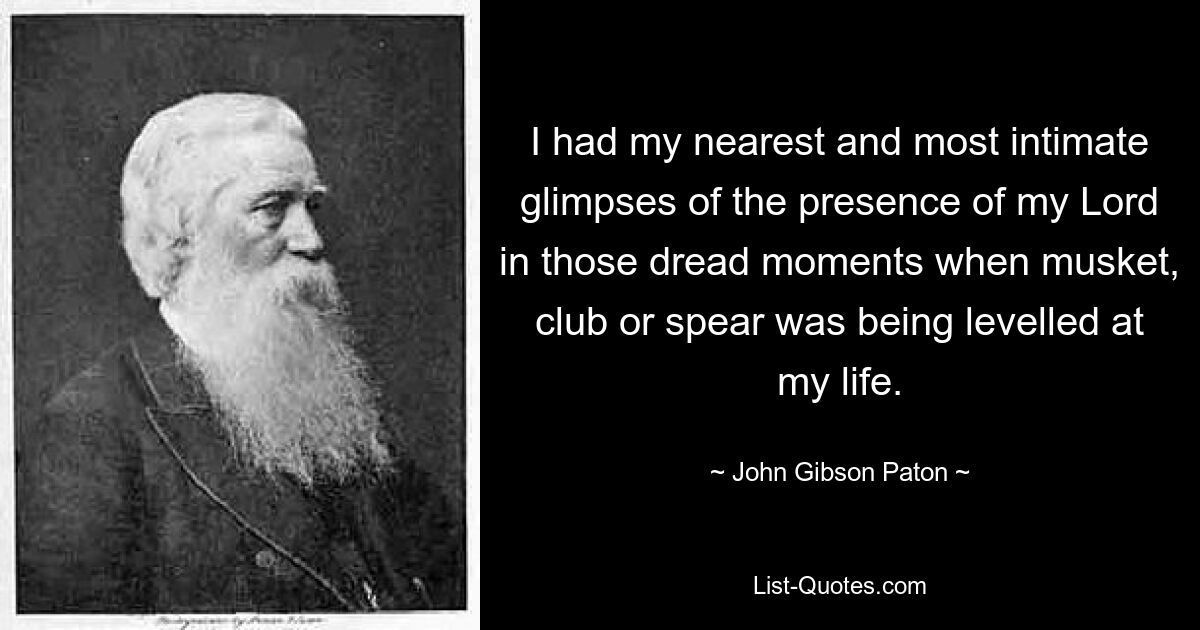 I had my nearest and most intimate glimpses of the presence of my Lord in those dread moments when musket, club or spear was being levelled at my life. — © John Gibson Paton