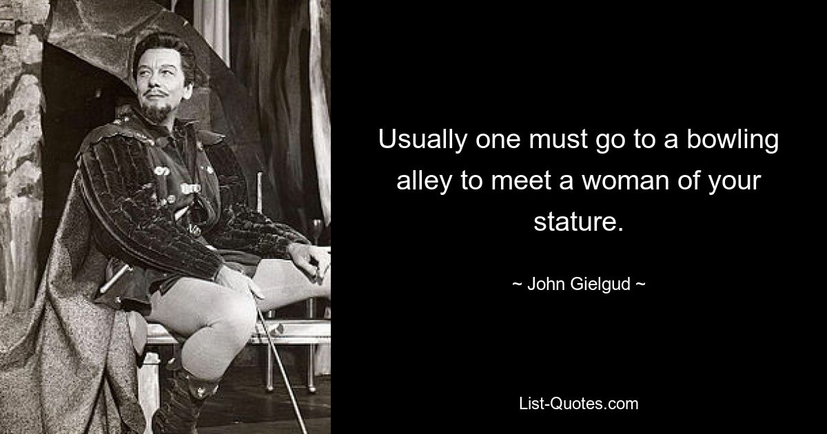 Usually one must go to a bowling alley to meet a woman of your stature. — © John Gielgud