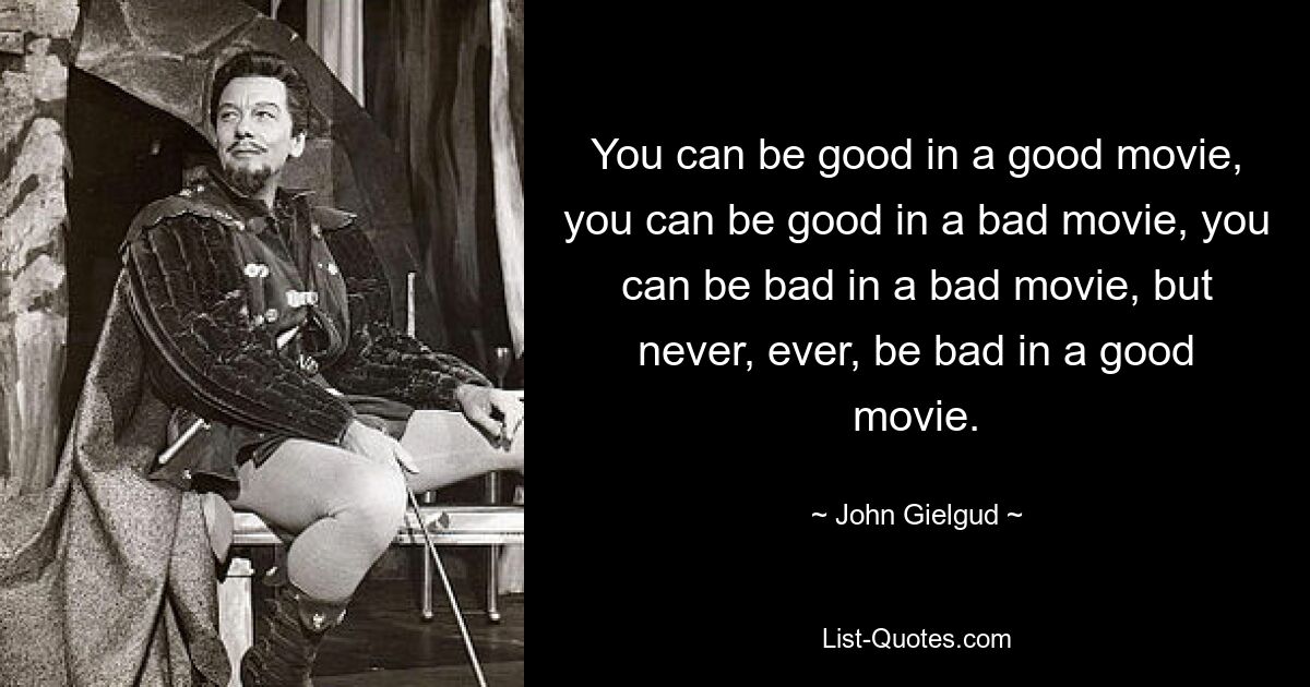 You can be good in a good movie, you can be good in a bad movie, you can be bad in a bad movie, but never, ever, be bad in a good movie. — © John Gielgud