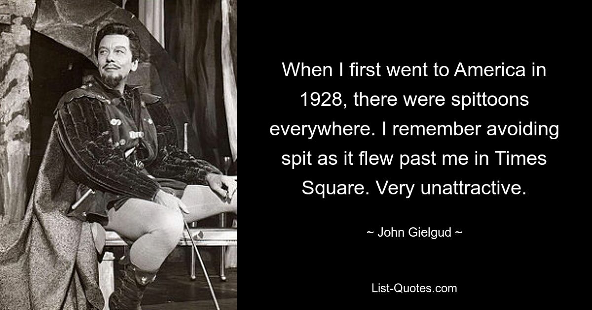 When I first went to America in 1928, there were spittoons everywhere. I remember avoiding spit as it flew past me in Times Square. Very unattractive. — © John Gielgud