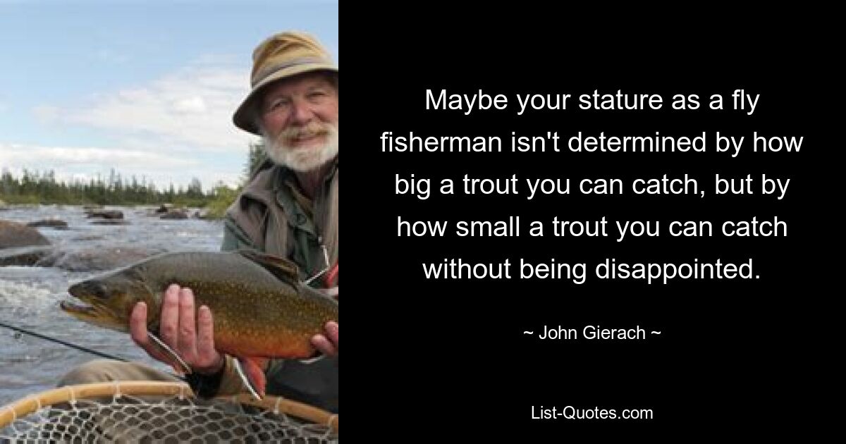 Maybe your stature as a fly fisherman isn't determined by how big a trout you can catch, but by how small a trout you can catch without being disappointed. — © John Gierach