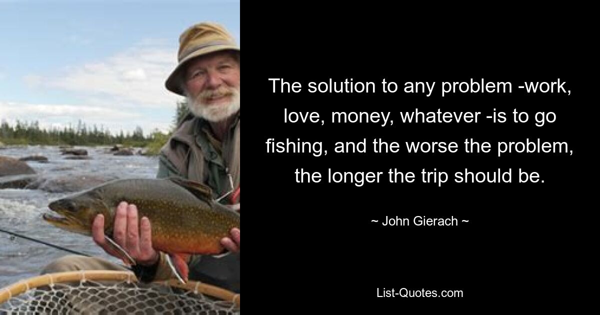 The solution to any problem -work, love, money, whatever -is to go fishing, and the worse the problem, the longer the trip should be. — © John Gierach