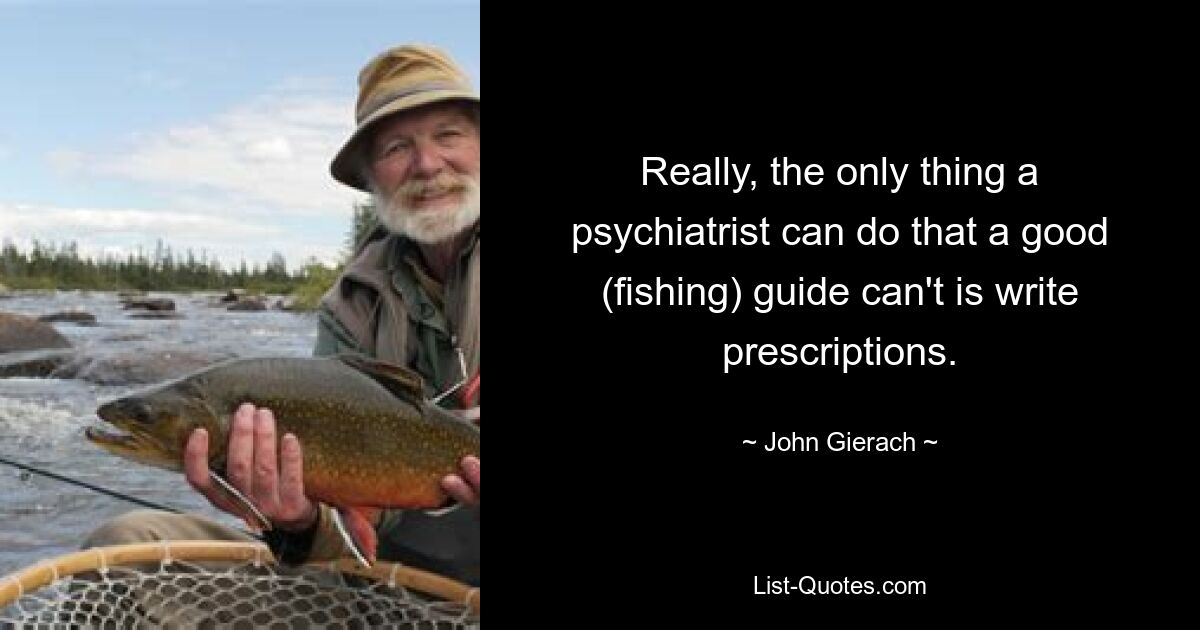 Really, the only thing a psychiatrist can do that a good (fishing) guide can't is write prescriptions. — © John Gierach