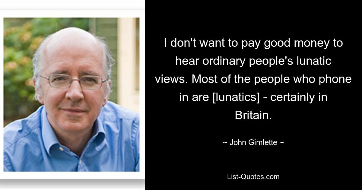 I don't want to pay good money to hear ordinary people's lunatic views. Most of the people who phone in are [lunatics] - certainly in Britain. — © John Gimlette