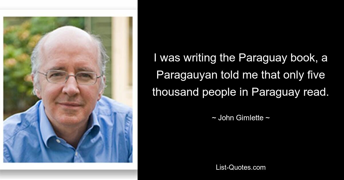 I was writing the Paraguay book, a Paragauyan told me that only five thousand people in Paraguay read. — © John Gimlette