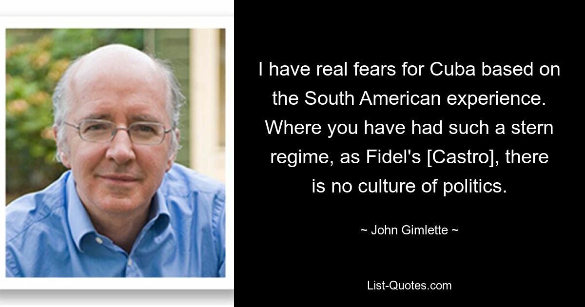 I have real fears for Cuba based on the South American experience. Where you have had such a stern regime, as Fidel's [Castro], there is no culture of politics. — © John Gimlette