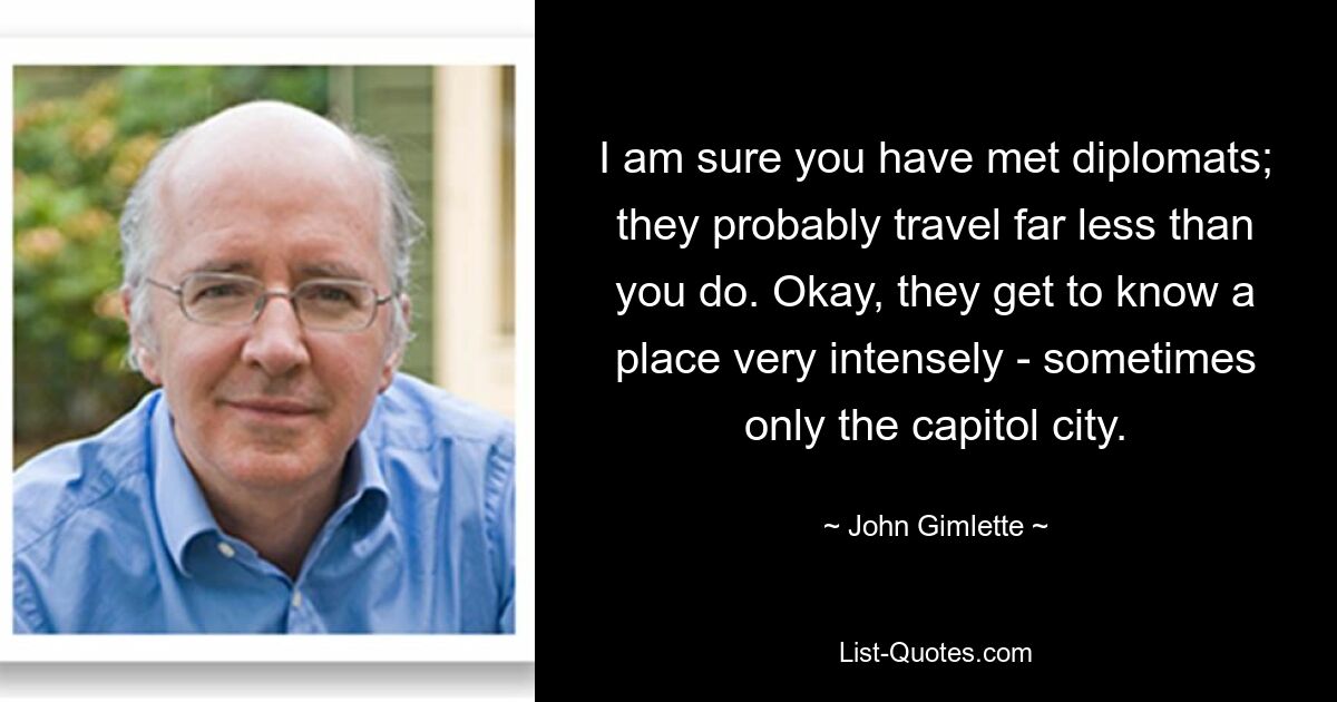 I am sure you have met diplomats; they probably travel far less than you do. Okay, they get to know a place very intensely - sometimes only the capitol city. — © John Gimlette